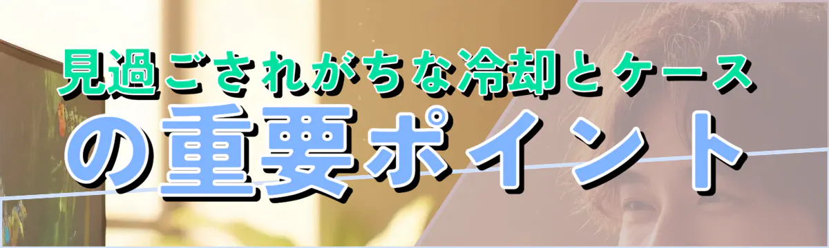 見過ごされがちな冷却とケースの重要ポイント