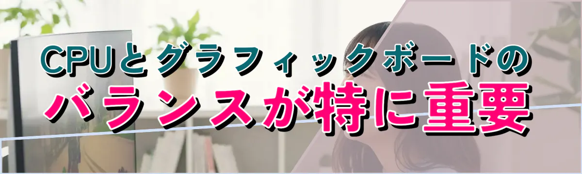CPUとグラフィックボードのバランスが特に重要