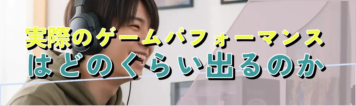 実際のゲームパフォーマンスはどのくらい出るのか